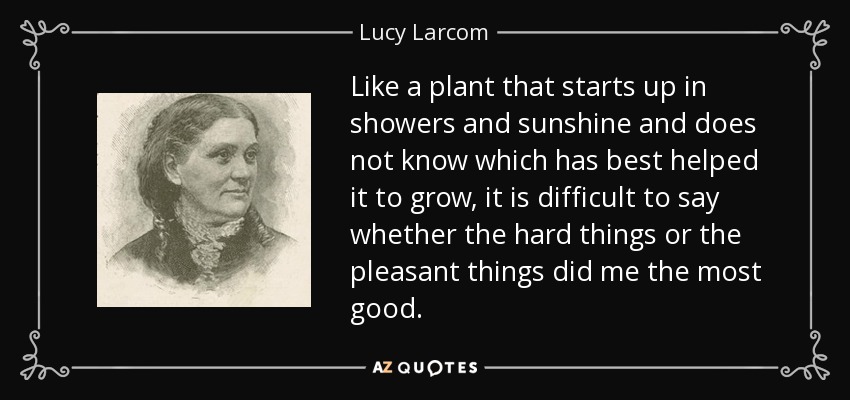 Like a plant that starts up in showers and sunshine and does not know which has best helped it to grow, it is difficult to say whether the hard things or the pleasant things did me the most good. - Lucy Larcom