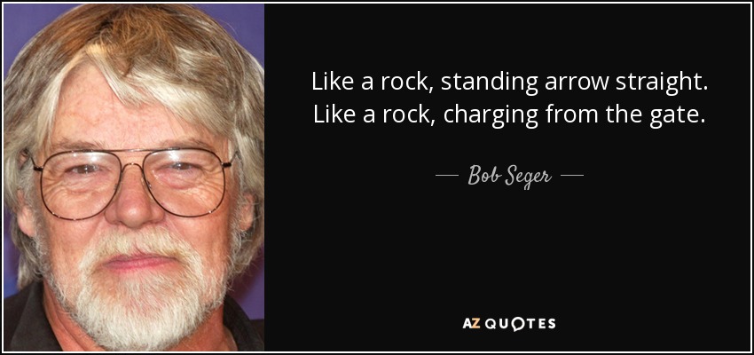 Like a rock, standing arrow straight. Like a rock, charging from the gate. - Bob Seger