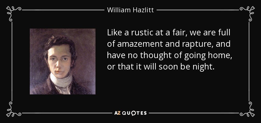 Like a rustic at a fair, we are full of amazement and rapture, and have no thought of going home, or that it will soon be night. - William Hazlitt