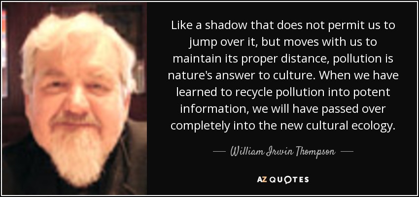 Like a shadow that does not permit us to jump over it, but moves with us to maintain its proper distance, pollution is nature's answer to culture. When we have learned to recycle pollution into potent information, we will have passed over completely into the new cultural ecology. - William Irwin Thompson