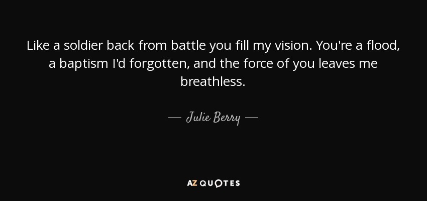 Like a soldier back from battle you fill my vision. You're a flood, a baptism I'd forgotten, and the force of you leaves me breathless. - Julie Berry