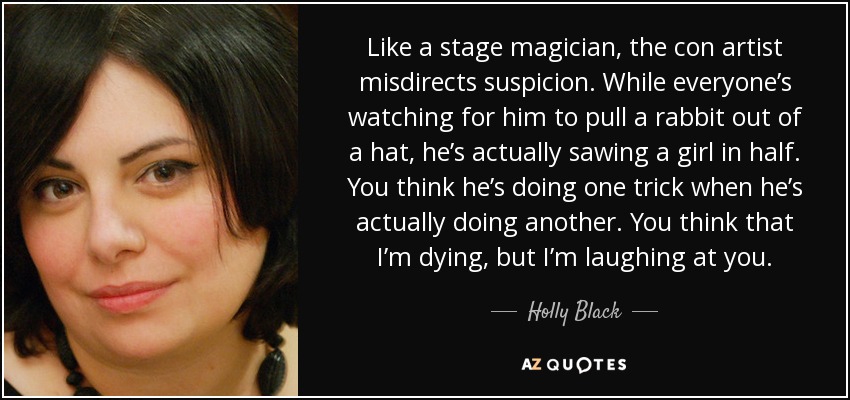 Like a stage magician, the con artist misdirects suspicion. While everyone’s watching for him to pull a rabbit out of a hat, he’s actually sawing a girl in half. You think he’s doing one trick when he’s actually doing another. You think that I’m dying, but I’m laughing at you. - Holly Black