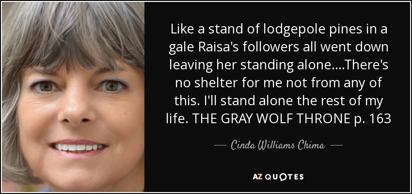 Like a stand of lodgepole pines in a gale Raisa's followers all went down leaving her standing alone....There's no shelter for me not from any of this. I'll stand alone the rest of my life. THE GRAY WOLF THRONE p. 163 - Cinda Williams Chima