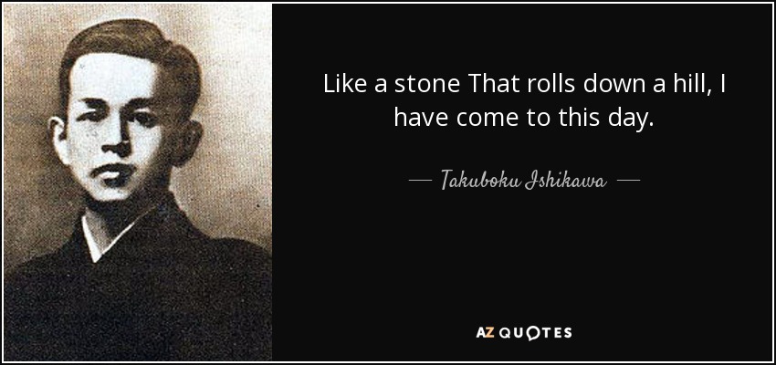 Like a stone That rolls down a hill, I have come to this day. - Takuboku Ishikawa