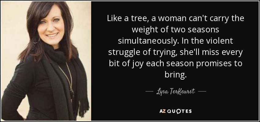 Like a tree, a woman can't carry the weight of two seasons simultaneously. In the violent struggle of trying, she'll miss every bit of joy each season promises to bring. - Lysa TerKeurst