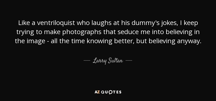 Like a ventriloquist who laughs at his dummy's jokes, I keep trying to make photographs that seduce me into believing in the image - all the time knowing better, but believing anyway. - Larry Sultan