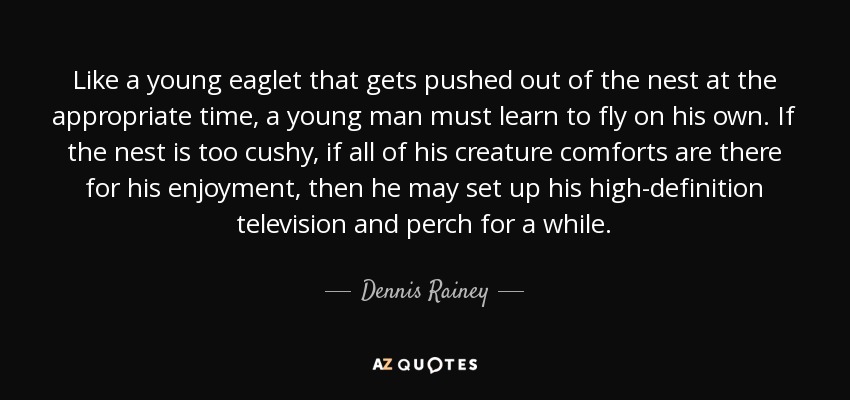 Like a young eaglet that gets pushed out of the nest at the appropriate time, a young man must learn to fly on his own. If the nest is too cushy, if all of his creature comforts are there for his enjoyment, then he may set up his high-definition television and perch for a while. - Dennis Rainey