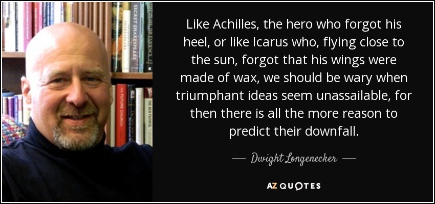 Like Achilles, the hero who forgot his heel, or like Icarus who, flying close to the sun, forgot that his wings were made of wax, we should be wary when triumphant ideas seem unassailable, for then there is all the more reason to predict their downfall. - Dwight Longenecker