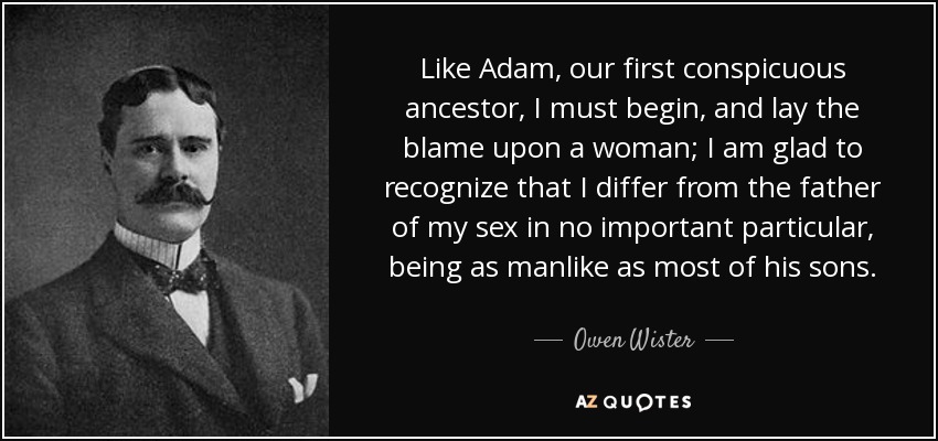 Like Adam, our first conspicuous ancestor, I must begin, and lay the blame upon a woman; I am glad to recognize that I differ from the father of my sex in no important particular, being as manlike as most of his sons. - Owen Wister