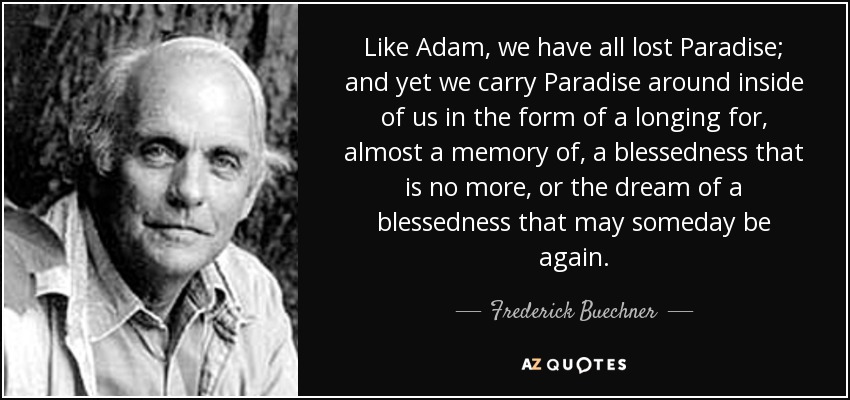Like Adam, we have all lost Paradise; and yet we carry Paradise around inside of us in the form of a longing for, almost a memory of, a blessedness that is no more, or the dream of a blessedness that may someday be again. - Frederick Buechner
