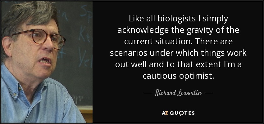 Like all biologists I simply acknowledge the gravity of the current situation. There are scenarios under which things work out well and to that extent I'm a cautious optimist. - Richard Lewontin