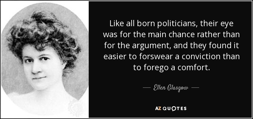 Like all born politicians, their eye was for the main chance rather than for the argument, and they found it easier to forswear a conviction than to forego a comfort. - Ellen Glasgow