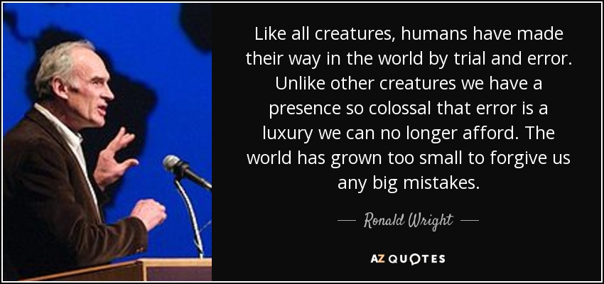 Like all creatures, humans have made their way in the world by trial and error. Unlike other creatures we have a presence so colossal that error is a luxury we can no longer afford. The world has grown too small to forgive us any big mistakes. - Ronald Wright