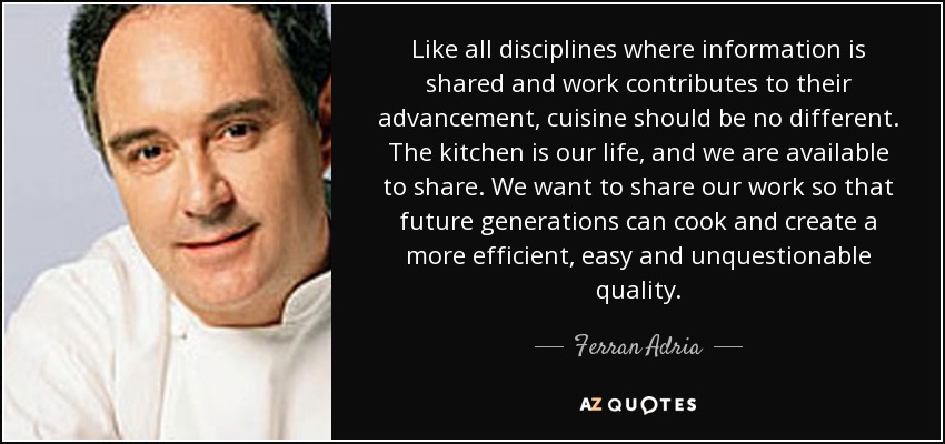 Like all disciplines where information is shared and work contributes to their advancement, cuisine should be no different. The kitchen is our life, and we are available to share. We want to share our work so that future generations can cook and create a more efficient, easy and unquestionable quality. - Ferran Adria