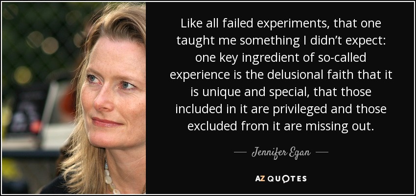 Like all failed experiments, that one taught me something I didn’t expect: one key ingredient of so-called experience is the delusional faith that it is unique and special, that those included in it are privileged and those excluded from it are missing out. - Jennifer Egan