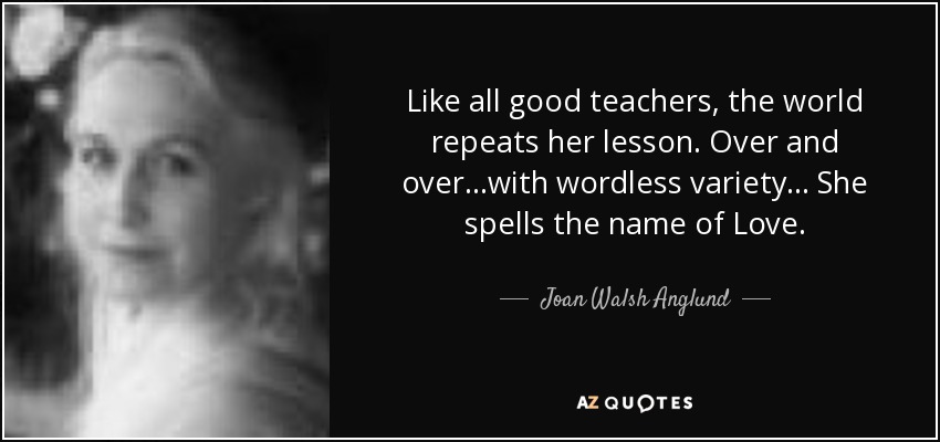 Like all good teachers, the world repeats her lesson. Over and over ...with wordless variety... She spells the name of Love. - Joan Walsh Anglund