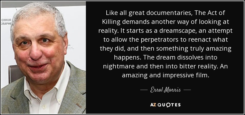 Like all great documentaries, The Act of Killing demands another way of looking at reality. It starts as a dreamscape, an attempt to allow the perpetrators to reenact what they did, and then something truly amazing happens. The dream dissolves into nightmare and then into bitter reality. An amazing and impressive film. - Errol Morris