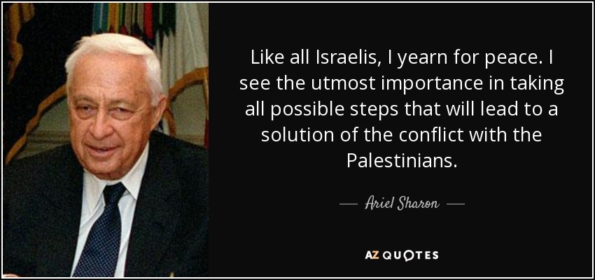 Like all Israelis, I yearn for peace. I see the utmost importance in taking all possible steps that will lead to a solution of the conflict with the Palestinians. - Ariel Sharon