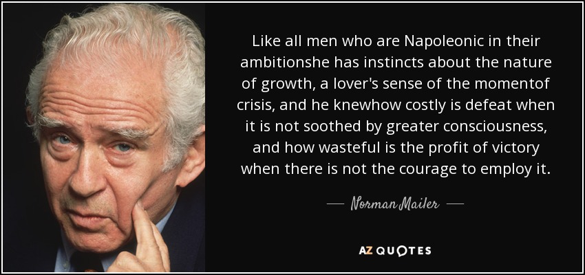 Like all men who are Napoleonic in their ambitionshe has instincts about the nature of growth, a lover's sense of the momentof crisis, and he knewhow costly is defeat when it is not soothed by greater consciousness, and how wasteful is the profit of victory when there is not the courage to employ it. - Norman Mailer