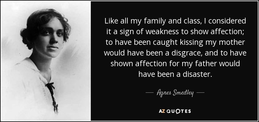 Like all my family and class, I considered it a sign of weakness to show affection; to have been caught kissing my mother would have been a disgrace, and to have shown affection for my father would have been a disaster. - Agnes Smedley