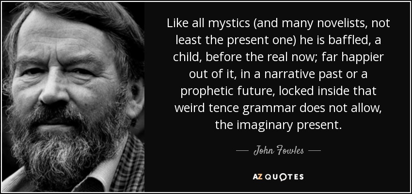 Like all mystics (and many novelists, not least the present one) he is baffled, a child, before the real now; far happier out of it, in a narrative past or a prophetic future, locked inside that weird tence grammar does not allow, the imaginary present. - John Fowles