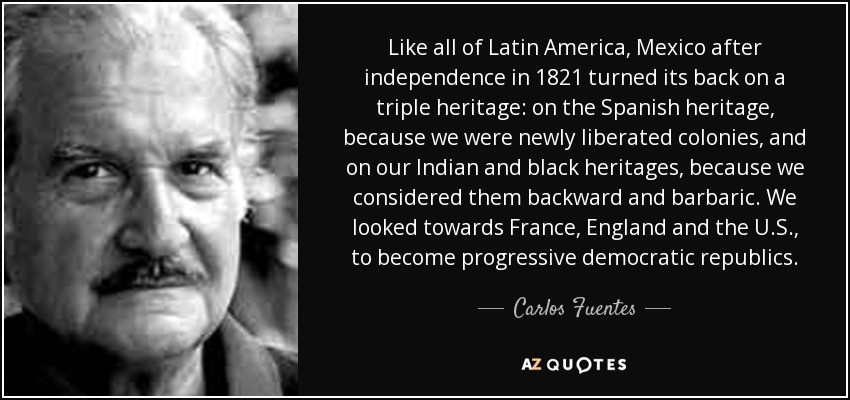 Like all of Latin America, Mexico after independence in 1821 turned its back on a triple heritage: on the Spanish heritage, because we were newly liberated colonies, and on our Indian and black heritages, because we considered them backward and barbaric. We looked towards France, England and the U.S., to become progressive democratic republics. - Carlos Fuentes