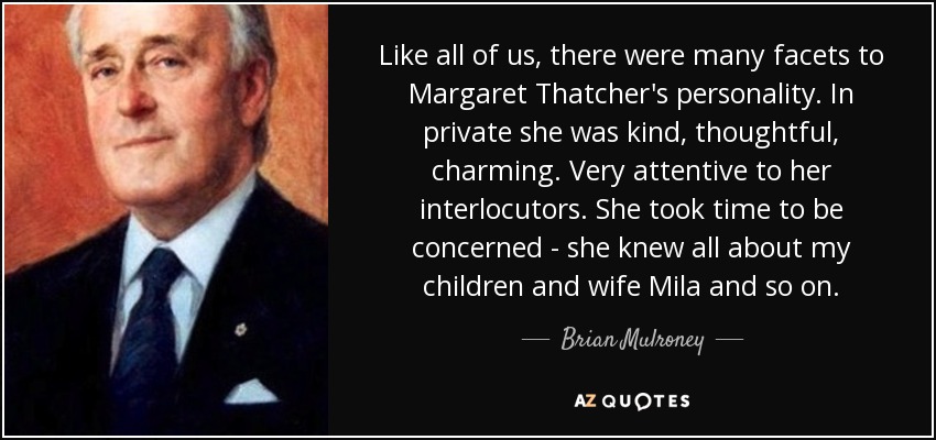 Like all of us, there were many facets to Margaret Thatcher's personality. In private she was kind, thoughtful, charming. Very attentive to her interlocutors. She took time to be concerned - she knew all about my children and wife Mila and so on. - Brian Mulroney