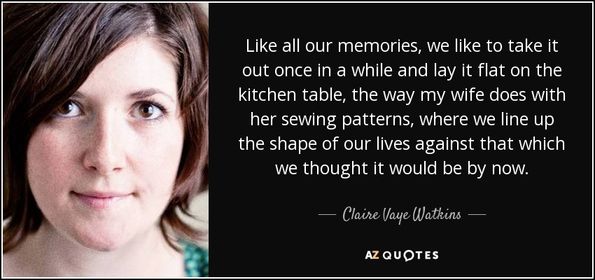Like all our memories, we like to take it out once in a while and lay it flat on the kitchen table, the way my wife does with her sewing patterns, where we line up the shape of our lives against that which we thought it would be by now. - Claire Vaye Watkins