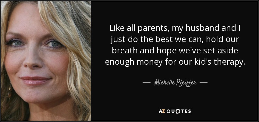 Like all parents, my husband and I just do the best we can, hold our breath and hope we've set aside enough money for our kid's therapy. - Michelle Pfeiffer