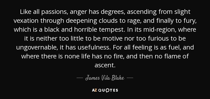 Like all passions, anger has degrees, ascending from slight vexation through deepening clouds to rage, and finally to fury, which is a black and horrible tempest. In its mid-region, where it is neither too little to be motive nor too furious to be ungovernable, it has usefulness. For all feeling is as fuel, and where there is none life has no fire, and then no flame of ascent. - James Vila Blake