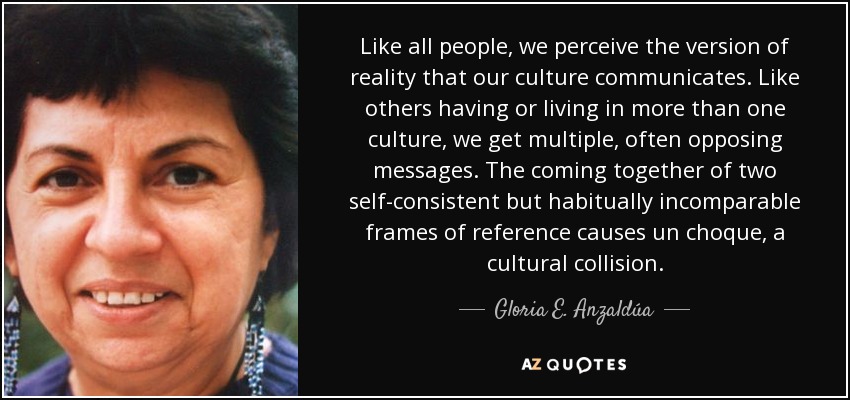 Like all people, we perceive the version of reality that our culture communicates. Like others having or living in more than one culture, we get multiple, often opposing messages. The coming together of two self-consistent but habitually incomparable frames of reference causes un choque, a cultural collision. - Gloria E. Anzaldúa