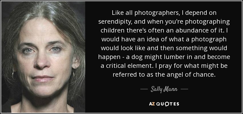 Like all photographers, I depend on serendipity, and when you're photographing children there's often an abundance of it. I would have an idea of what a photograph would look like and then something would happen - a dog might lumber in and become a critical element. I pray for what might be referred to as the angel of chance. - Sally Mann