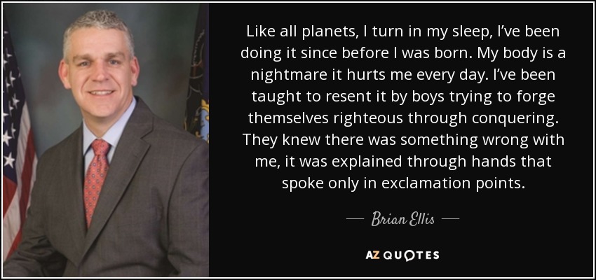 Like all planets, I turn in my sleep, I’ve been doing it since before I was born. My body is a nightmare it hurts me every day. I’ve been taught to resent it by boys trying to forge themselves righteous through conquering. They knew there was something wrong with me, it was explained through hands that spoke only in exclamation points. - Brian Ellis