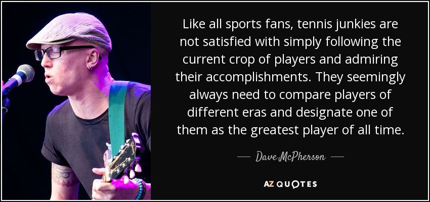 Like all sports fans, tennis junkies are not satisfied with simply following the current crop of players and admiring their accomplishments. They seemingly always need to compare players of different eras and designate one of them as the greatest player of all time. - Dave McPherson