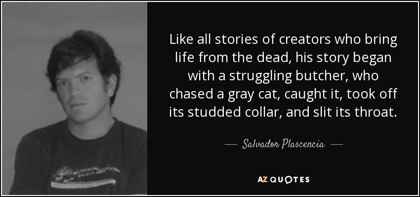 Like all stories of creators who bring life from the dead, his story began with a struggling butcher, who chased a gray cat, caught it, took off its studded collar, and slit its throat. - Salvador Plascencia