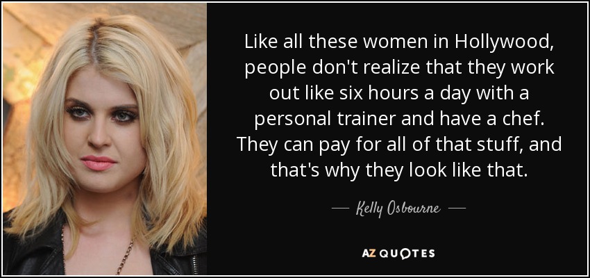 Like all these women in Hollywood, people don't realize that they work out like six hours a day with a personal trainer and have a chef. They can pay for all of that stuff, and that's why they look like that. - Kelly Osbourne