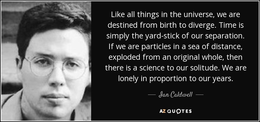 Like all things in the universe, we are destined from birth to diverge. Time is simply the yard-stick of our separation. If we are particles in a sea of distance, exploded from an original whole, then there is a science to our solitude. We are lonely in proportion to our years. - Ian Caldwell