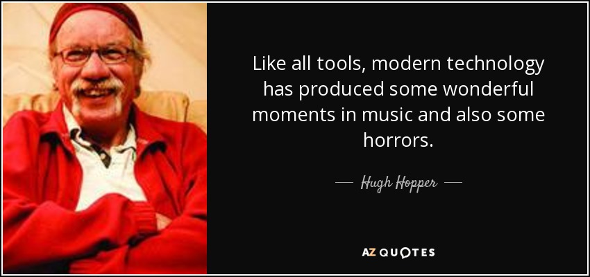 Like all tools, modern technology has produced some wonderful moments in music and also some horrors. - Hugh Hopper