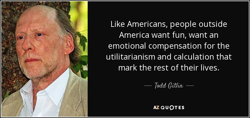 Like Americans, people outside America want fun, want an emotional compensation for the utilitarianism and calculation that mark the rest of their lives. - Todd Gitlin