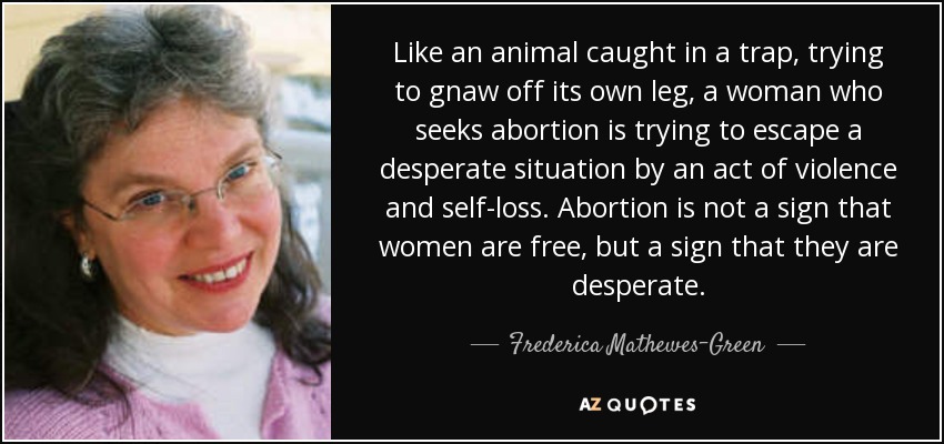 Like an animal caught in a trap, trying to gnaw off its own leg, a woman who seeks abortion is trying to escape a desperate situation by an act of violence and self-loss. Abortion is not a sign that women are free, but a sign that they are desperate. - Frederica Mathewes-Green
