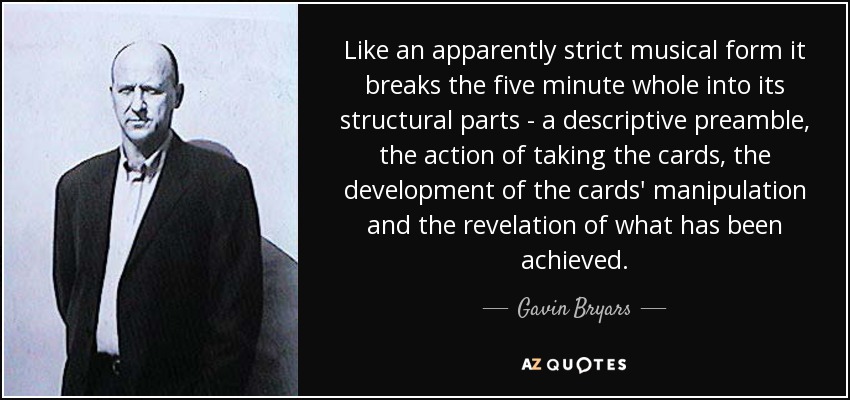 Like an apparently strict musical form it breaks the five minute whole into its structural parts - a descriptive preamble, the action of taking the cards, the development of the cards' manipulation and the revelation of what has been achieved. - Gavin Bryars