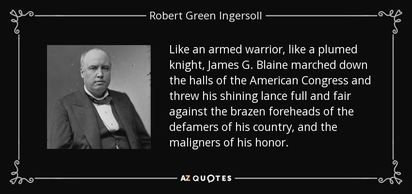 Like an armed warrior, like a plumed knight, James G. Blaine marched down the halls of the American Congress and threw his shining lance full and fair against the brazen foreheads of the defamers of his country, and the maligners of his honor. - Robert Green Ingersoll