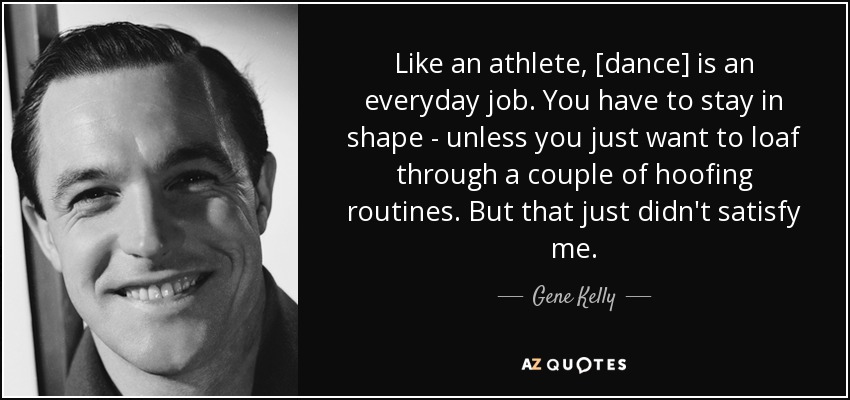 Like an athlete, [dance] is an everyday job. You have to stay in shape - unless you just want to loaf through a couple of hoofing routines. But that just didn't satisfy me. - Gene Kelly