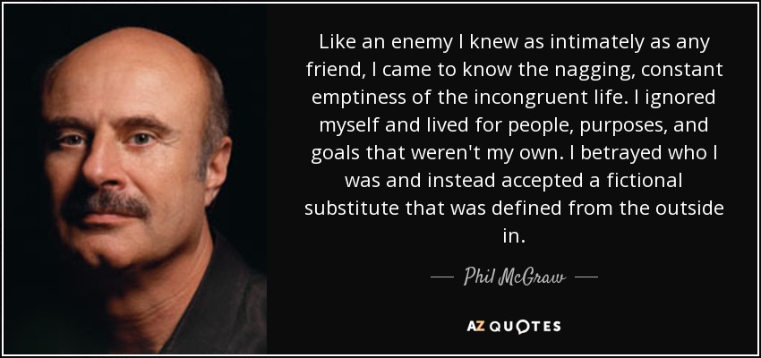 Like an enemy I knew as intimately as any friend, I came to know the nagging, constant emptiness of the incongruent life. I ignored myself and lived for people, purposes, and goals that weren't my own. I betrayed who I was and instead accepted a fictional substitute that was defined from the outside in. - Phil McGraw