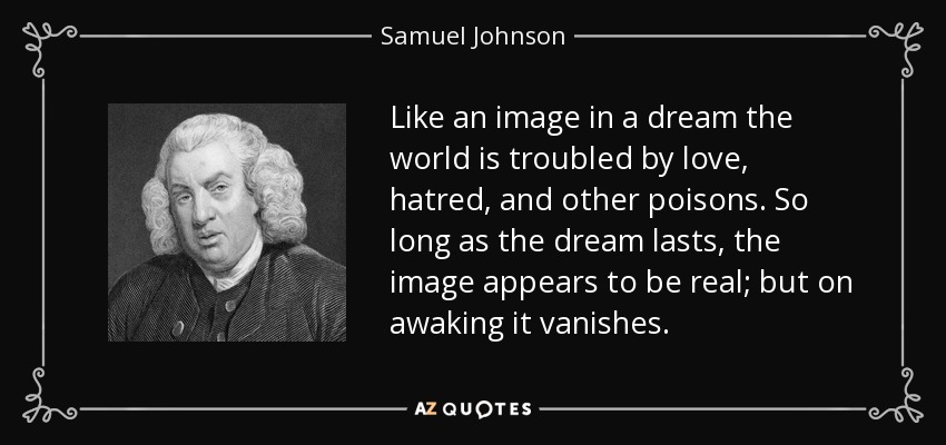 Like an image in a dream the world is troubled by love, hatred, and other poisons. So long as the dream lasts, the image appears to be real; but on awaking it vanishes. - Samuel Johnson