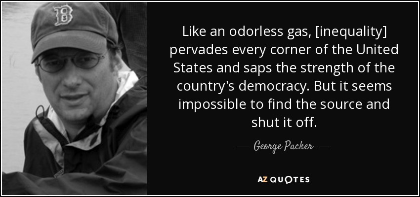 Like an odorless gas, [inequality] pervades every corner of the United States and saps the strength of the country's democracy. But it seems impossible to find the source and shut it off. - George Packer