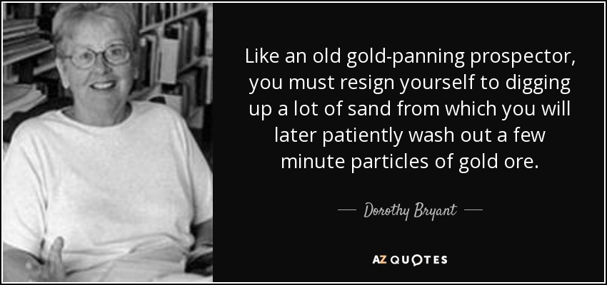 Like an old gold-panning prospector, you must resign yourself to digging up a lot of sand from which you will later patiently wash out a few minute particles of gold ore. - Dorothy Bryant