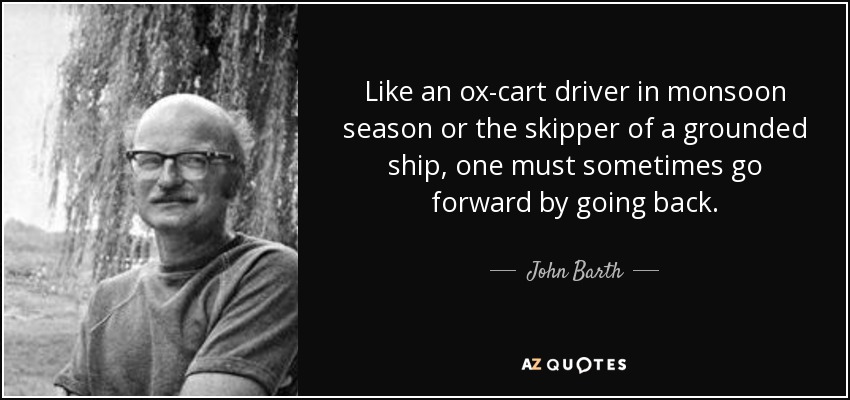Like an ox-cart driver in monsoon season or the skipper of a grounded ship, one must sometimes go forward by going back. - John Barth