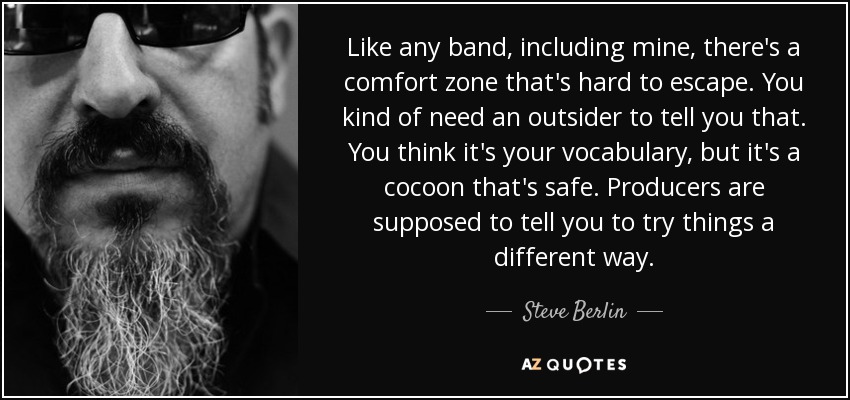 Like any band, including mine, there's a comfort zone that's hard to escape. You kind of need an outsider to tell you that. You think it's your vocabulary, but it's a cocoon that's safe. Producers are supposed to tell you to try things a different way. - Steve Berlin