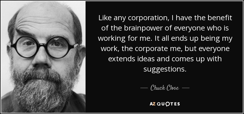 Like any corporation, I have the benefit of the brainpower of everyone who is working for me. It all ends up being my work, the corporate me, but everyone extends ideas and comes up with suggestions. - Chuck Close